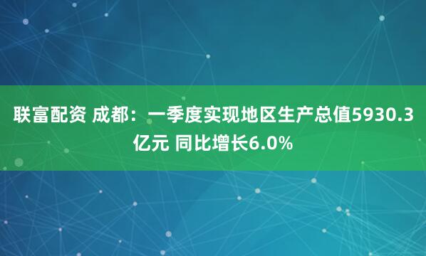 联富配资 成都：一季度实现地区生产总值5930.3亿元 同比增长6.0%