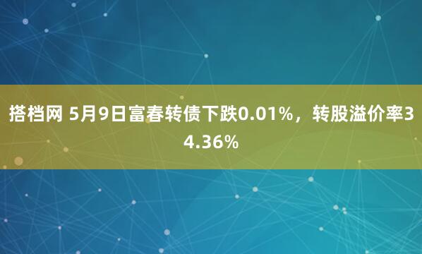 搭档网 5月9日富春转债下跌0.01%，转股溢价率34.36%