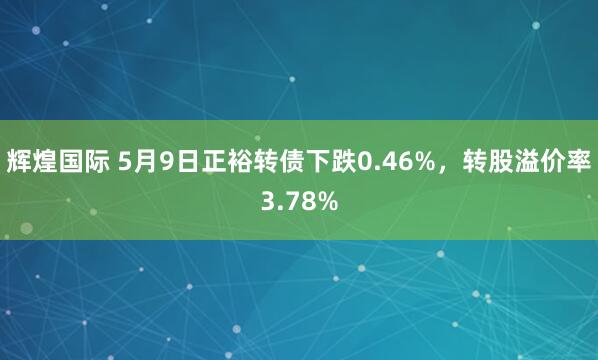 辉煌国际 5月9日正裕转债下跌0.46%，转股溢价率3.78%