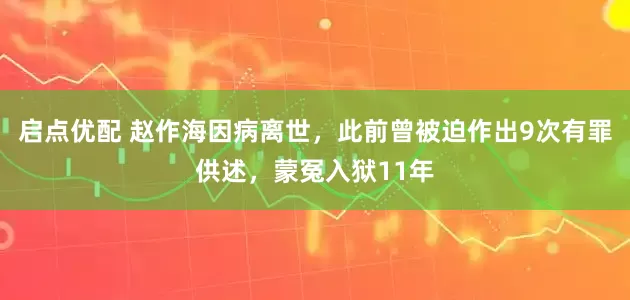 启点优配 赵作海因病离世，此前曾被迫作出9次有罪供述，蒙冤入狱11年