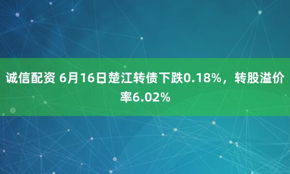 诚信配资 6月16日楚江转债下跌0.18%，转股溢价率6.02%