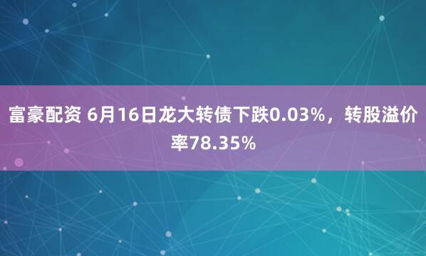 富豪配资 6月16日龙大转债下跌0.03%，转股溢价率78.35%