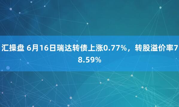 汇操盘 6月16日瑞达转债上涨0.77%，转股溢价率78.59%