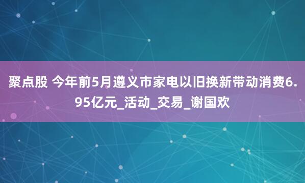 聚点股 今年前5月遵义市家电以旧换新带动消费6.95亿元_活动_交易_谢国欢