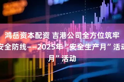鸿岳资本配资 吉港公司全方位筑牢安全防线——2025年“安全生产月”活动