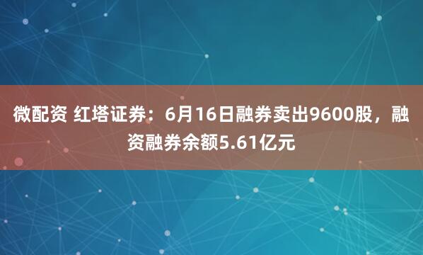 微配资 红塔证券：6月16日融券卖出9600股，融资融券余额5.61亿元