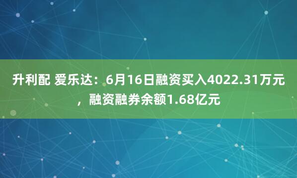 升利配 爱乐达：6月16日融资买入4022.31万元，融资融券余额1.68亿元